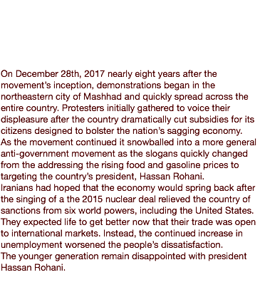  On December 28th, 2017 nearly eight years after the movement’s inception, demonstrations began in the northeastern city of Mashhad and quickly spread across the entire country. Protesters initially gathered to voice their displeasure after the country dramatically cut subsidies for its citizens designed to bolster the nation’s sagging economy. As the movement continued it snowballed into a more general anti-government movement as the slogans quickly changed from the addressing the rising food and gasoline prices to targeting the country’s president, Hassan Rohani. Iranians had hoped that the economy would spring back after the singing of a the 2015 nuclear deal relieved the country of sanctions from six world powers, including the United States. They expected life to get better now that their trade was open to international markets. Instead, the continued increase in unemployment worsened the people’s dissatisfaction. The younger generation remain disappointed with president Hassan Rohani.