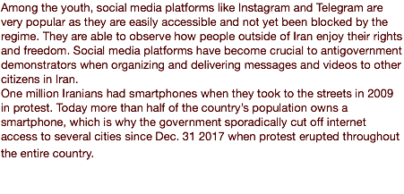 Among the youth, social media platforms like Instagram and Telegram are very popular as they are easily accessible and not yet been blocked by the regime. They are able to observe how people outside of Iran enjoy their rights and freedom. Social media platforms have become crucial to antigovernment demonstrators when organizing and delivering messages and videos to other citizens in Iran. One million Iranians had smartphones when they took to the streets in 2009 in protest. Today more than half of the country’s population owns a smartphone, which is why the government sporadically cut off internet access to several cities since Dec. 31 2017 when protest erupted throughout the entire country.  