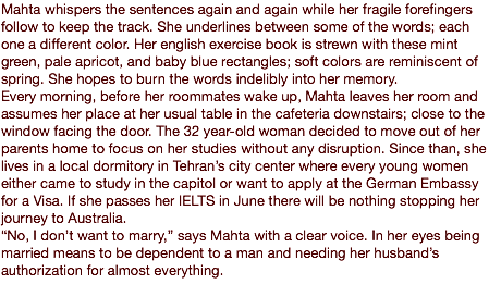 Mahta whispers the sentences again and again while her fragile forefingers follow to keep the track. She underlines between some of the words; each one a different color. Her english exercise book is strewn with these mint green, pale apricot, and baby blue rectangles; soft colors are reminiscent of spring. She hopes to burn the words indelibly into her memory. Every morning, before her roommates wake up, Mahta leaves her room and assumes her place at her usual table in the cafeteria downstairs; close to the window facing the door. The 32 year-old woman decided to move out of her parents home to focus on her studies without any disruption. Since than, she lives in a local dormitory in Tehran’s city center where every young women either came to study in the capitol or want to apply at the German Embassy for a Visa. If she passes her IELTS in June there will be nothing stopping her journey to Australia. “No, I don’t want to marry,” says Mahta with a clear voice. In her eyes being married means to be dependent to a man and needing her husband’s authorization for almost everything. 
