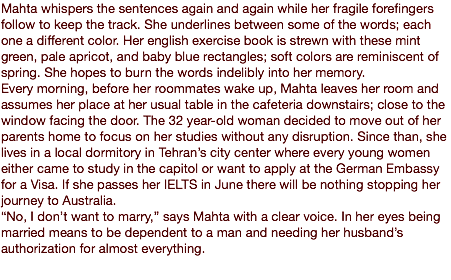 Mahta whispers the sentences again and again while her fragile forefingers follow to keep the track. She underlines between some of the words; each one a different color. Her english exercise book is strewn with these mint green, pale apricot, and baby blue rectangles; soft colors are reminiscent of spring. She hopes to burn the words indelibly into her memory. Every morning, before her roommates wake up, Mahta leaves her room and assumes her place at her usual table in the cafeteria downstairs; close to the window facing the door. The 32 year-old woman decided to move out of her parents home to focus on her studies without any disruption. Since than, she lives in a local dormitory in Tehran’s city center where every young women either came to study in the capitol or want to apply at the German Embassy for a Visa. If she passes her IELTS in June there will be nothing stopping her journey to Australia. “No, I don’t want to marry,” says Mahta with a clear voice. In her eyes being married means to be dependent to a man and needing her husband’s authorization for almost everything. 