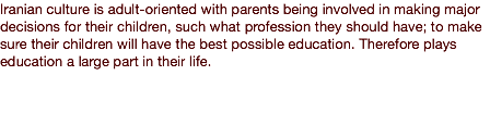 Iranian culture is adult-oriented with parents being involved in making major decisions for their children, such what profession they should have; to make sure their children will have the best possible education. Therefore plays education a large part in their life.